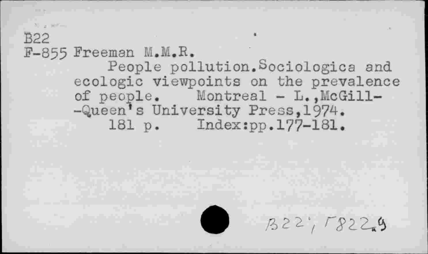 ﻿B22
F-853 Freeman M.M.R.
People pollution.Sociologica and ecologic viewpoints on the prevalence of people.	Montreal - L.»McGill-
-Queen’s University Press,1974.
181 p.	Index:pp.177-181.
£>2^‘z